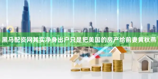 黑马配资网其实净身出户只是把美国的房产给前妻黄秋燕