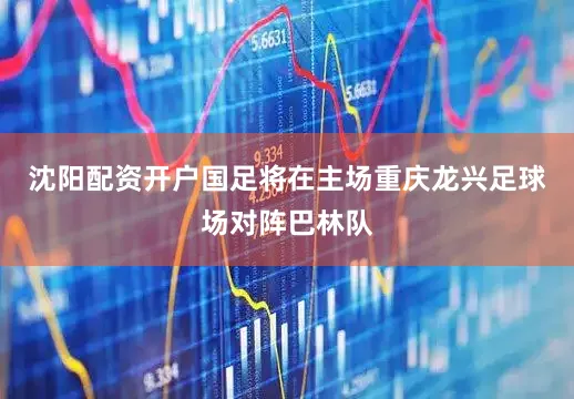 沈阳配资开户国足将在主场重庆龙兴足球场对阵巴林队