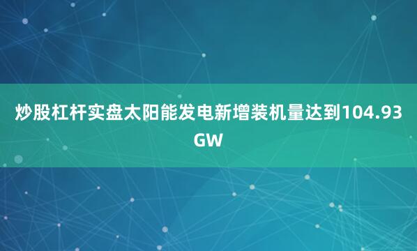 炒股杠杆实盘太阳能发电新增装机量达到104.93GW