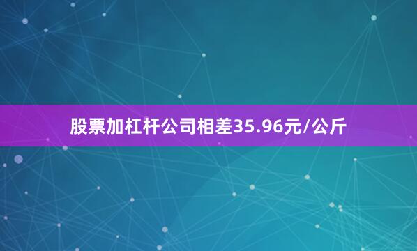 股票加杠杆公司相差35.96元/公斤