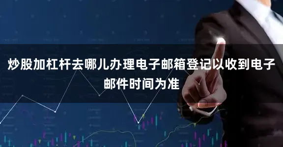 炒股加杠杆去哪儿办理电子邮箱登记以收到电子邮件时间为准