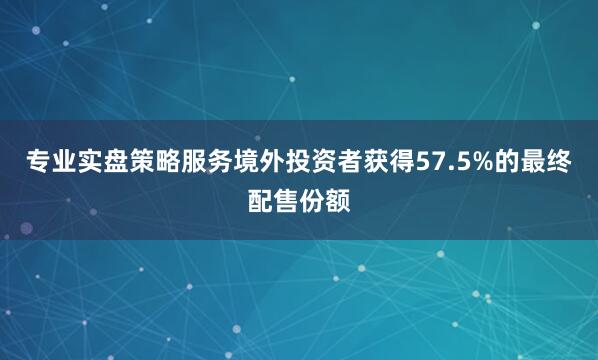 专业实盘策略服务境外投资者获得57.5%的最终配售份额