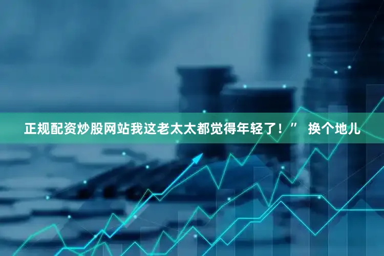正规配资炒股网站我这老太太都觉得年轻了！”  换个地儿