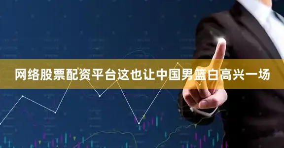 网络股票配资平台这也让中国男篮白高兴一场